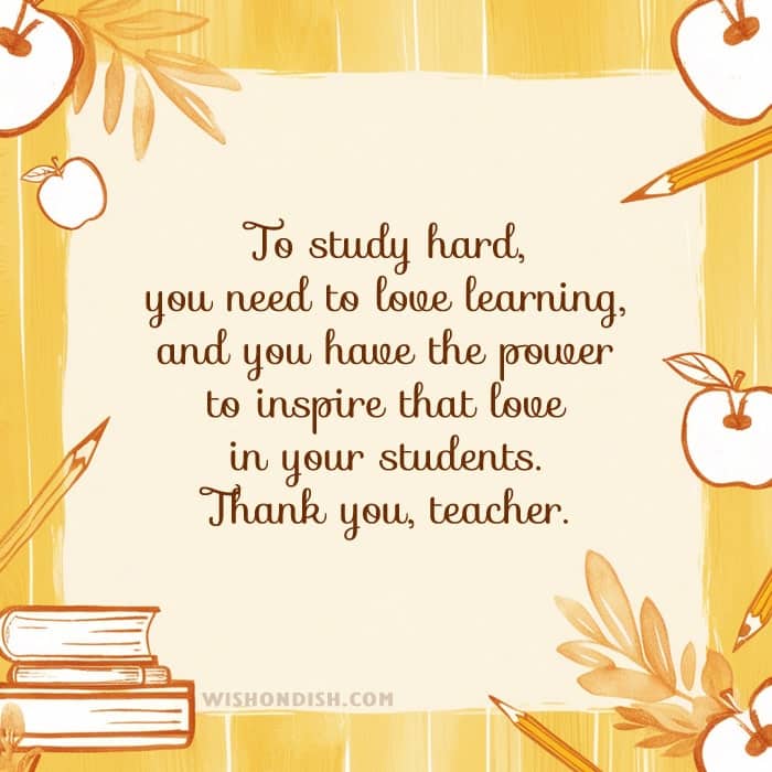 To study hard, you need to love learning, and you have the power to inspire that love in your students. Thank you, teacher.