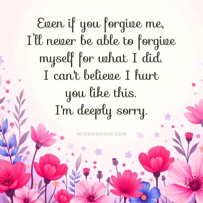 Even if you forgive me, I’ll never be able to forgive myself for what I did. I can't believe I hurt you like this. I'm deeply sorry.
