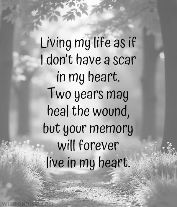 Living my life as if I don't have a scar in my heart. Two years may heal the wound, but your memory will forever live in my heart.